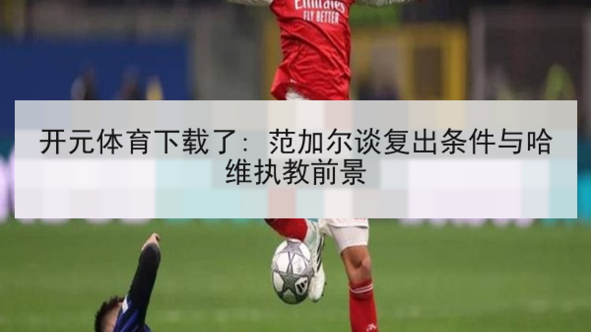 开元体育下载了: 范加尔谈复出条件与哈维执教前景