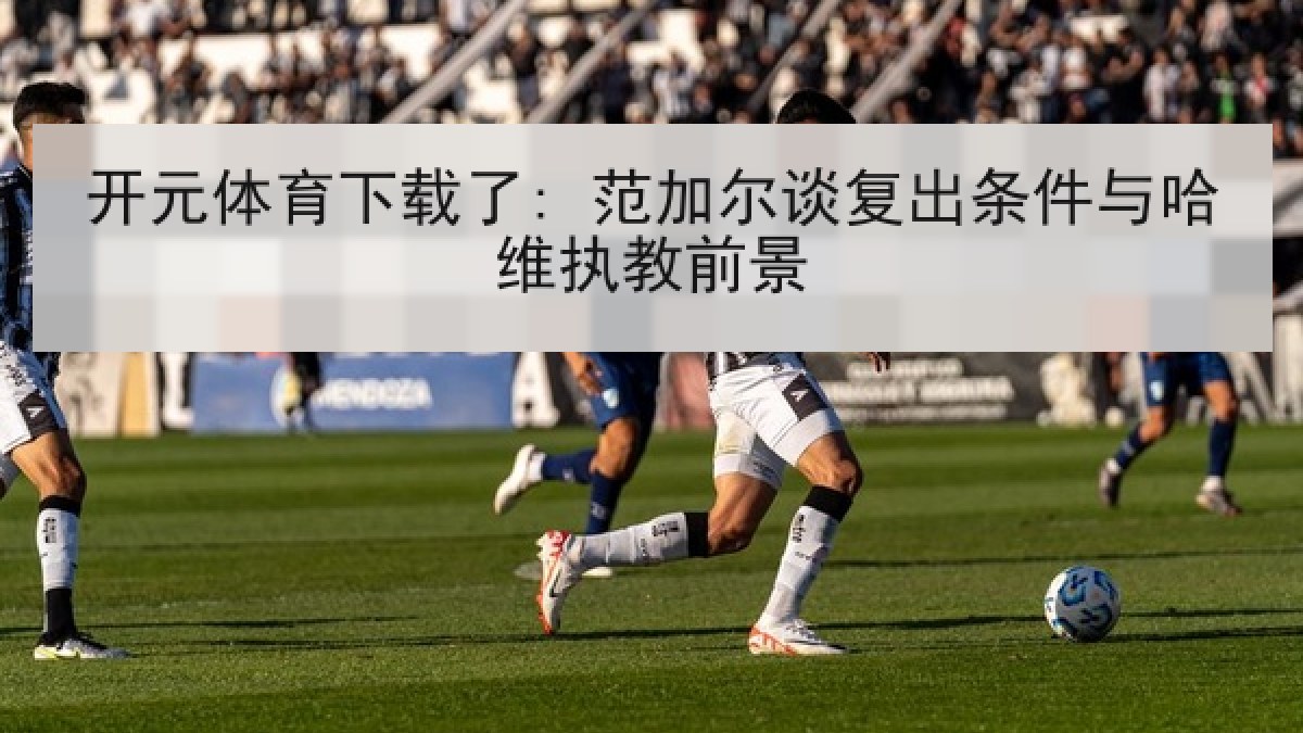 开元体育下载了: 范加尔谈复出条件与哈维执教前景