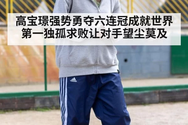 高宝璟强势勇夺六连冠成就世界第一独孤求败让对手望尘莫及